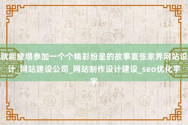 就能疲塌参加一个个精彩纷呈的故事寰张家界网站设计_网站建设公司_网站制作设计建设_seo优化宇