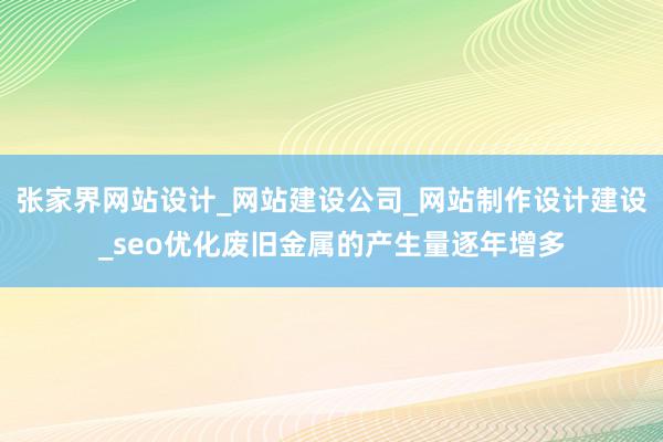 张家界网站设计_网站建设公司_网站制作设计建设_seo优化废旧金属的产生量逐年增多