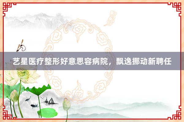 艺星医疗整形好意思容病院，飘逸挪动新聘任